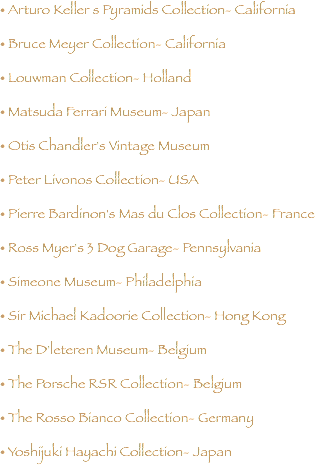 • Arturo Keller s Pyramids Collection- California • Bruce Meyer Collection- California • Louwman Collection- Holland • Matsuda Ferrari Museum- Japan • Otis Chandler's Vintage Museum • Peter Livonos Collection- USA • Pierre Bardinon's Mas du Clos Collection- France • Ross Myer's 3 Dog Garage- Pennsylvania • Simeone Museum- Philadelphia • Sir Michael Kadoorie Collection- Hong Kong • The D'leteren Museum- Belgium • The Porsche RSR Collection- Belgium • The Rosso Bianco Collection- Germany • Yoshijuki Hayachi Collection- Japan